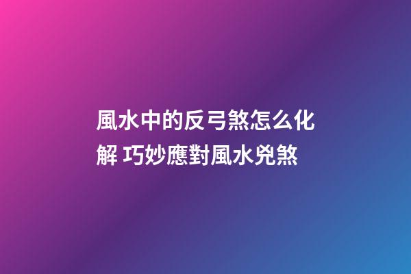 風水中的反弓煞怎么化解 巧妙應對風水兇煞